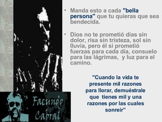Manda esto a cada  "bella persona"  que tu quieras que sea bendecida.  Dios no te prometió días sin dolor, risa sin tristeza, sol sin lluvia, pero él sí prometió fuerzas para cada día, consuelo para las lágrimas,  y luz para el camino.  "Cuando la vida te presente mil razones para llorar, demuéstrale que  tienes mil y una razones por las cuales sonreír” 