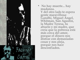 No hay muerte... hay mudanza.  Y del otro lado te espera gente maravillosa: Gandhi, Miguel Ángel,  Whitman, San Agustín, la Madre Teresa, tu abuelo y mi madre, que creía que la pobreza está más cerca del amor, porque el dinero nos distrae con demasiadas cosas y nos aleja, porque nos hace desconfiados.  