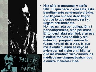 Haz sólo lo que amas y serás feliz. El que hace lo que ama, está benditamente condenado al éxito, que llegará cuando deba llegar, porque lo que debe ser, será y, llegará naturalmente.  No hagas nada por obligación ni por compromiso, sino por amor. Entonces habrá plenitud, y en esa plenitud todo es posible y sin esfuerzo,  porque te mueve la fuerza natural de la vida, la que me levantó cuando se cayó el avión con mi mujer y mi hija; la que me mantuvo vivo cuando los médicos me diagnosticaban tres o cuatro meses de vida.  