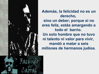 Además, la felicidad no es un derecho,  sino un deber; porque si no eres feliz, estás amargando a todo el  barrio.  Un solo hombre que no tuvo ni talento ni valor para vivir,  mandó a matar a seis millones de hermanos judíos .  