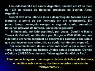 Facundo Cabral é um cantor Argentino, nascido em 22 de maio de 1937 na cidade de Balcarce, província de Buenos Aires, Argentina. Cabral teve uma infância dura e desprotegida, tornando-se um marginal, a ponto de ser internado em um reformatório. Em pouco tempo conseguiu escapar e, segundo conta, encontrou Deus nas palavras de Simeão, um velho vagabundo Influenciado, no lado espiritual, por Jesus, Gandhi e Madre Teresa de Calcutá, na literatura por Borges e Walt Whitman, sua vida toma um rumo espiritual de observação constante em tudo o que acontece em seu redor, não se conformando com o que vê.  Em reconhecimento do seu constante apelo à paz e amor, em 1996, a Organização das Nações Unidas para a Educação, Ciência e Cultura (UNESCO) o declarou "Mensageiro Mundial da Paz”. Admirem as imagens -  mensagens divinas de beleza da Natureza,  e meditem sobre o texto, nos belos acordes musicais de TCHAIKOVSKY.  
