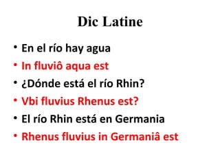 Dic Latine En el río hay agua In fluviô aqua est ¿Dónde está el río Rhin? Vbi fluvius Rhenus est? El río Rhin está en Germania Rhenus fluvius in Germaniâ est 