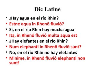 Dic Latine ¿ Hay agua en el río Rhin? Estne aqua in Rhenô fluviô? Sí, en el río Rhin hay mucha agua Ita, in Rhenô fluviô multa aqua est ¿Hay elefantes en el río Rhin? Num elephanti in Rhenô fluviô sunt? No, en el río Rhin no hay elefantes Minime, in Rhenô fluviô elephanti non sunt!  