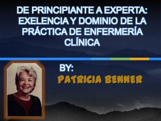 DE PRINCIPIANTE A EXPERTA:
EXELENCIA Y DOMINIO DE LA
 PRÁCTICA DE ENFERMERÍA
         CLÍNICA

        BY:
        PATRICIA BENNER
 