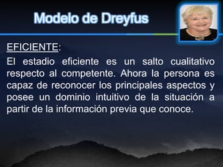 Modelo de Dreyfus

EFICIENTE:
El estadio eficiente es un salto cualitativo
respecto al competente. Ahora la persona es
capaz de reconocer los principales aspectos y
posee un dominio intuitivo de la situación a
partir de la información previa que conoce.
 