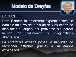 Modelo de Dreyfus

EXPERTO:
Para Benner, la enfermera experta posee un
dominio intuitivo de la situación y es capaz de
identificar el origen del problema sin perder
tiempo     en    soluciones     y   diagnósticos
alternativos.
La enfermera experta posee la habilidad de
reconocer patrones gracias a su amplia
experiencia.
 