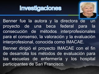 Investigaciones

Benner fue la autora y la directora de un
proyecto de una beca federal para la
consecución de métodos interprofesionales
para el consenso, la valoración y la evaluación
interprofesional, conocida como IMACAE.
Benner dirigió el proyecto IMACAE con el fin
de desarrolla los métodos de evaluación para
las escuelas de enfermería y los hospital
participantes de San Francisco.
 