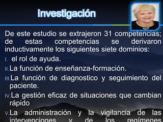 Investigación
De este estudio se extrajeron 31 competencias;
de       estas    competencias    se   derivaron
inductivamente los siguientes siete dominios:
I. el rol de ayuda.
II. La función de enseñanza-formación.
III.La función de diagnostico y seguimiento del
    paciente.
IV.La gestión eficaz de situaciones que cambian
    rápido
V.La administración y la vigilancia de las
 