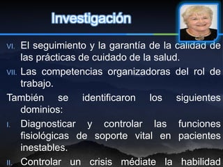 Investigación
VI.  El seguimiento y la garantía de la calidad de
     las prácticas de cuidado de la salud.
VII. Las competencias organizadoras del rol de
     trabajo.
También se identificaron los siguientes
     dominios:
I. Diagnosticar      y controlar las funciones
     fisiológicas de soporte vital en pacientes
     inestables.
II. Controlar un crisis médiate la habilidad
 