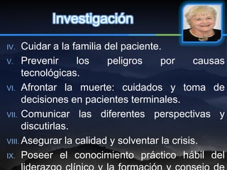Investigación
IV.   Cuidar a la familia del paciente.
V. Prevenir        los     peligros    por     causas
      tecnológicas.
VI. Afrontar la muerte: cuidados y toma de
      decisiones en pacientes terminales.
VII. Comunicar las diferentes perspectivas y
      discutirlas.
VIII. Asegurar la calidad y solventar la crisis.

IX. Poseer el conocimiento práctico hábil del
 