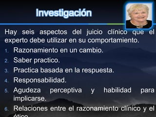 Investigación
Hay seis aspectos del juicio clínico que el
experto debe utilizar en su comportamiento.
1. Razonamiento en un cambio.

2. Saber practico.

3. Practica basada en la respuesta.

4. Responsabilidad.

5. Agudeza     perceptiva y habilidad para
   implicarse.
6. Relaciones entre el razonamiento clínico y el
 