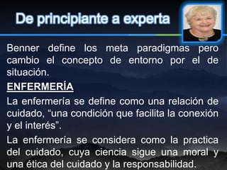 De principiante a experta

Benner define los meta paradigmas pero
cambio el concepto de entorno por el de
situación.
ENFERMERÍA
La enfermería se define como una relación de
cuidado, “una condición que facilita la conexión
y el interés”.
La enfermería se considera como la practica
del cuidado, cuya ciencia sigue una moral y
una ética del cuidado y la responsabilidad.
 