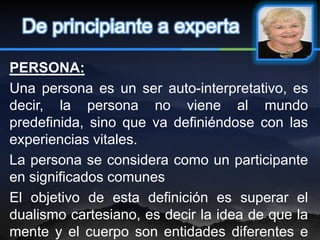 De principiante a experta

PERSONA:
Una persona es un ser auto-interpretativo, es
decir, la persona no viene al mundo
predefinida, sino que va definiéndose con las
experiencias vitales.
La persona se considera como un participante
en significados comunes
El objetivo de esta definición es superar el
dualismo cartesiano, es decir la idea de que la
mente y el cuerpo son entidades diferentes e
 