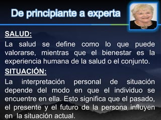 De principiante a experta

SALUD:
La salud se define como lo que puede
valorarse, mientras que el bienestar es la
experiencia humana de la salud o el conjunto.
SITUACIÓN:
La interpretación personal de situación
depende del modo en que el individuo se
encuentre en ella. Esto significa que el pasado,
el presente y el futuro de la persona influyen
en la situación actual.
 