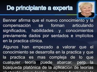 De principiante a experta

Benner afirma que el nuevo conocimiento y la
compensación         se forman      articulando
significados, habilidades y conocimientos
previamente dados por sentados e implícitos
en la practica clínica.
Algunos han empezado a valorar que el
conocimiento se desarrolla en la practica y que
la practica es mas compleja de lo que
cualquier teoría puede abarcar, pero la
búsqueda platónica de la aplicación de teorías
 