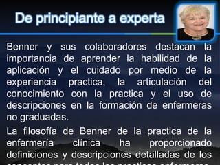 De principiante a experta

Benner y sus colaboradores destacan la
importancia de aprender la habilidad de la
aplicación y el cuidado por medio de la
experiencia practica, la articulación del
conocimiento con la practica y el uso de
descripciones en la formación de enfermeras
no graduadas.
La filosofía de Benner de la practica de la
enfermería     clínica    ha    proporcionado
definiciones y descripciones detalladas de los
 