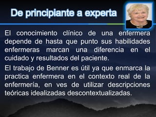 De principiante a experta

El conocimiento clínico de una enfermera
depende de hasta que punto sus habilidades
enfermeras marcan una diferencia en el
cuidado y resultados del paciente.
El trabajo de Benner es útil ya que enmarca la
practica enfermera en el contexto real de la
enfermería, en ves de utilizar descripciones
teóricas idealizadas descontextualizadas.
 