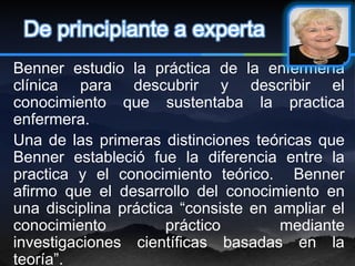 De principiante a experta
Benner estudio la práctica de la enfermería
clínica para descubrir y describir el
conocimiento que sustentaba la practica
enfermera.
Una de las primeras distinciones teóricas que
Benner estableció fue la diferencia entre la
practica y el conocimiento teórico. Benner
afirmo que el desarrollo del conocimiento en
una disciplina práctica “consiste en ampliar el
conocimiento          práctico        mediante
investigaciones científicas basadas en la
teoría”.
 