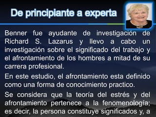 De principiante a experta

Benner fue ayudante de investigación de
Richard S. Lazarus y llevo a cabo un
investigación sobre el significado del trabajo y
el afrontamiento de los hombres a mitad de su
carrera profesional.
En este estudio, el afrontamiento esta definido
como una forma de conocimiento practico.
Se considera que la teoría del estrés y del
afrontamiento pertenece a la fenomenología;
es decir, la persona constituye significados y, a
 
