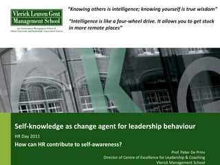 “Knowing others is intelligence; knowing yourself is true wisdom”

                    “Intelligence is like a four-wheel drive. It allows you to get stuck
                    in more remote places”




Self-knowledge as change agent for leadership behaviour
HR Day 2011
How can HR contribute to self-awareness?
                                                                            Prof. Peter De Prins
                                    Director of Centre of Excellence for Leadership & Coaching
                                                                   Vlerick Management School
 