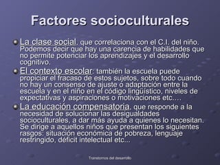 Factores socioculturales La clase social , que correlaciona con el C.I. del niño. Podemos decir que hay una carencia de habilidades que no permite potenciar los aprendizajes y el desarrollo cognitivo.  El contexto escolar : también la escuela puede propiciar el fracaso de estos sujetos, sobre todo cuando no hay un consenso de ajuste o adaptación entre la escuela y en el niño en el código lingüístico, niveles de expectativas y aspiraciones o motivaciones etc.…  La educación compensatoria , que responde a la necesidad de solucionar las desigualdades socioculturales, a dar más ayuda a quienes lo necesitan. Se dirige a aquellos niños que presentan los siguientes rasgos: situación económica de pobreza, lenguaje restringido, déficit intelectual etc...  