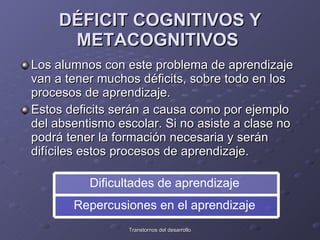 DÉFICIT COGNITIVOS Y METACOGNITIVOS   Los alumnos con este problema de aprendizaje van a tener muchos déficits, sobre todo en los procesos de aprendizaje. Estos deficits serán a causa como por ejemplo del absentismo escolar. Si no asiste a clase no podrá tener la formación necesaria y serán difíciles estos procesos de aprendizaje.  Repercusiones en el aprendizaje  Dificultades de aprendizaje  