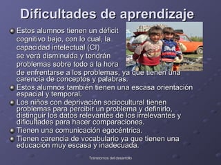 Dificultades de aprendizaje   Estos alumnos tienen un déficit  cognitivo bajo, con lo cual, la  capacidad intelectual (CI)  se verá disminuida y tendrán  problemas sobre todo a la hora  de enfrentarse a los problemas, ya que tienen una carencia de conceptos y palabras.  Estos alumnos también tienen una escasa orientación espacial y temporal.  Los niños con deprivación sociocultural tienen problemas para percibir un problema y definirlo, distinguir los datos relevantes de los irrelevantes y dificultades para hacer comparaciones.  Tienen una comunicación egocéntrica. Tienen carencia de vocabulario ya que tienen una educación muy escasa y inadecuada.  