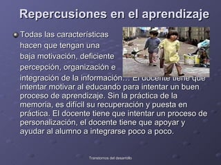 Repercusiones en el aprendizaje   Todas las características hacen que tengan una  baja motivación, deficiente  percepción, organización e  integración de la información… El docente tiene que intentar motivar al educando para intentar un buen proceso de aprendizaje. Sin la práctica de la memoria, es difícil su recuperación y puesta en práctica. El docente tiene que intentar un proceso de personalización, el docente tiene que apoyar y ayudar al alumno a integrarse poco a poco.  