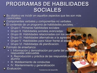 PROGRAMAS DE HABILIDADES SOCIALES Su objetivo es incidir en aquellos aspectos que les son más carenciales.  Componentes verbales y componentes no verbales.  El contenido de un programa de habilidades sociales:  Grupo I. Primeras habilidades sociales. Grupo II. Habilidades sociales avanzadas. Grupo III. Habilidades relacionadas con los sentimientos. Grupo IV. Habilidades alternativas a la agresión.  Grupo V. Habilidades para hacer frente al estrés.  Grupo VI. Habilidades de planificación.  Formato de enseñanza.  I. Información y demostración por parte del educador de las respuestas adecuadas.  II. Reproducción y práctica de las respuestas por parte del alumno  III. Moldeamiento de conductas  IV. Mantenimiento y generalización  Evaluación.  
