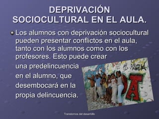 DEPRIVACIÓN SOCIOCULTURAL EN EL AULA. Los alumnos con deprivación sociocultural pueden presentar conflictos en el aula, tanto con los alumnos como con los profesores. Esto puede crear  una predelincuencia  en el alumno, que  desembocará en la  propia delincuencia.  