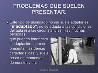 PROBLEMAS QUE SUELEN PRESENTAR. Este tipo de alumnado no ser suele adaptar es  “inadaptado ” , no se adapta a las condiciones del aula ni a las circunstancias. Hay muchas personas  que pueden tener esta  inadaptación, pero no  presentan las demás  características, y suele  pasar en momentos  de nuestra vida.  