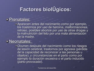 Factores biológicos:   Prenatales:   Aparecen antes del nacimiento como por ejemplo, los trastornos por uso de heroína, malformaciones, retraso, posibles abortos por uso de otras drogas y la malnutrición del feto por una mala alimentación de la madre.  Neonatales:  Ocurren después del nacimiento como los riesgos de lesión cerebral, trastornos por agnosia (pérdida de la capacidad de reconocer a las personas u objetos), y circunstancias en el parto como por ejemplo la duración excesiva o el parto inducido (parto provocado).  