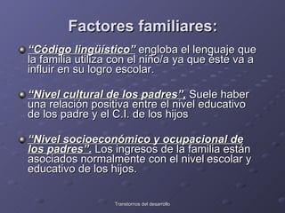 Factores familiares: “ Código lingüístico”  engloba el lenguaje que la familia utiliza con el niño/a ya que éste va a influir en su logro escolar. “ Nivel cultural de los padres”,  Suele haber una relación positiva entre el nivel educativo de los padre y el C.I. de los hijos “ Nivel socioeconómico y ocupacional de los padres”.  Los ingresos de la familia están asociados normalmente con el nivel   escolar y educativo de los hijos.  