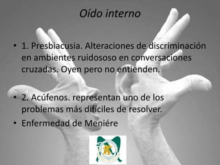 Oído interno

• 1. Presbiacusia. Alteraciones de discriminación
  en ambientes ruidososo en conversaciones
  cruzadas. Oyen pero no entienden.

• 2. Acúfenos. representan uno de los
  problemas más difíciles de resolver.
• Enfermedad de Meniére
 