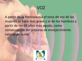 VOZ
A partir de la menopausia el tono de voz de las
mujeres se hace más grave y el de los hombres a
partir de los 60 años más agudo, como
consecuencia del proceso de envejecimiento
natural de la voz.
 