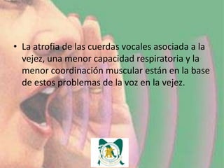 • La atrofia de las cuerdas vocales asociada a la
  vejez, una menor capacidad respiratoria y la
  menor coordinación muscular están en la base
  de estos problemas de la voz en la vejez.
 
