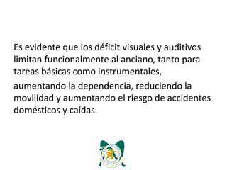 Es evidente que los déficit visuales y auditivos
limitan funcionalmente al anciano, tanto para
tareas básicas como instrumentales,
aumentando la dependencia, reduciendo la
movilidad y aumentando el riesgo de accidentes
domésticos y caídas.
 