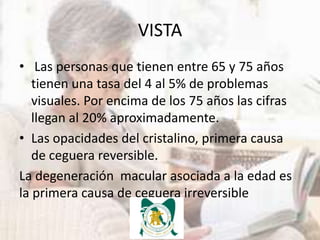 VISTA
• Las personas que tienen entre 65 y 75 años
   tienen una tasa del 4 al 5% de problemas
   visuales. Por encima de los 75 años las cifras
   llegan al 20% aproximadamente.
• Las opacidades del cristalino, primera causa
   de ceguera reversible.
La degeneración macular asociada a la edad es
la primera causa de ceguera irreversible
 