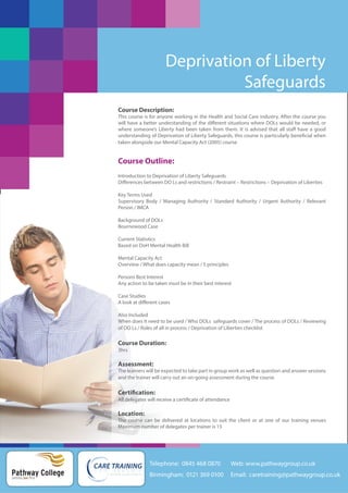 Deprivation of Liberty
Safeguards
Course Description:
This course is for anyone working in the Health and Social Care industry. After the course you
will have a better understanding of the different situations where DOLs would be needed, or
where someone’s Liberty had been taken from them. It is advised that all staff have a good
understanding of Deprivation of Liberty Safeguards, this course is particularly beneficial when
taken alongside our Mental Capacity Act (2005) course

Course Outline:
Introduction to Deprivation of Liberty Safeguards
Differences between DO Ls and restrictions / Restraint – Restrictions – Deprivation of Liberties
Key Terms Used
Supervisory Body / Managing Authority / Standard Authority / Urgent Authority / Relevant
Person / IMCA
Background of DOLs
Bournewood Case
Current Statistics
Based on DoH Mental Health Bill
Mental Capacity Act
Overview / What does capacity mean / 5 principles
Persons Best Interest
Any action to be taken must be in their best interest
Case Studies
A look at different cases
Also Included
When does it need to be used / Who DOLs safeguards cover / The process of DOLs / Reviewing
of DO Ls / Roles of all in process / Deprivation of Liberties checklist

Course Duration:
3hrs

Assessment:
The learners will be expected to take part in group work as well as question and answer sessions
and the trainer will carry out an on-going assessment during the course

Certification:
All delegates will receive a certificate of attendance

Location:
The course can be delivered at locations to suit the client or at one of our training venues
Maximum number of delegates per trainer is 15

Telephone: 0845 468 0870

Pathway College
putting you first

Web: www.pathwaygroup.co.uk

Birmingham: 0121 369 0100

Email: caretraining@pathwaygroup.co.uk

 