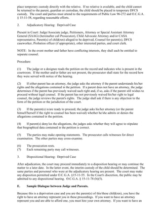 place temporary custody directly with the relative. If no relative is available, and the child cannot
be returned to the parent, guardian or custodian, the child should be placed in temporary DFCS
custody. The court and parties must attend to the requirements of Public Law 96-272 and O.C.G.A.
§ 15-11-58, regarding reasonable efforts.
2. Adjudicatory Hearing: Deprived Case
Present in Court: Judge/Associate judge, Petitioners, Attorney or Special Assistant Attorney
General (SAAG) (hereinafter call Prosecutor), Child Advocate Attorney and/or CASA
representative, Parent(s) of child(ren) alleged to be deprived, Counsel for parent(s), DFCS
caseworker, Probation officer (if appropriate), other interested parties, and court clerk.
NOTE: In the event mother and father have conflicting interests, they shall each be entitled to
separate counsel.
Procedure:
(1) The judge or a designee reads the petition on the record and indicates who is present in the
courtroom. If the mother and/or father are not present, the prosecutor shall state for the record how
they were served with notice of the hearing.
(2) If either parent has an attorney, the judge asks the attorney if the parent understands his/her
rights and the allegations contained in the petition. If a parent does not have an attorney, the judge
determines if the parent has previously waived such right and, if so, asks if the parent still wishes to
proceed without legal counsel. If the parent has not previously waived his/her right to legal
counsel, the judge reviews the parent's rights. The judge shall ask if there is any objection to the
form of the petition or the jurisdiction of the court.
(3) If the parent(s) is/are ready to proceed, the judge asks his/her attorney (or the parent
himself/herself if the right to counsel has been waived) whether he/she admits or denies the
allegations contained in the petition.
(4) If parent(s) deny/ies the allegations, the judges asks whether they will agree to stipulate
that biographical data contained in the petition is correct.
(5) The parties may make opening statements. The prosecutor calls witnesses for direct
examination. The other parties may cross-examine.
(6) The prosecution rests.
(7) Each remaining party may call witnesses.
3. Dispositional Hearing: Deprived Case
After adjudication, the court may proceed immediately to a disposition hearing or may continue the
matter to a later date. In the latter event, the interim custody of the child should be determined. The
same parties and personnel who were at the adjudicatory hearing are present. The court may make
any disposition permitted under O.C.G.A. §15-11-55. In the Court's discretion, the public may be
admitted to any dispositional hearing. O.C.G.A. § 15-11-78 (b)(5).
E. Sample Dialogue between Judge and Parents.
Because this is a deprivation case and you are the parent(s) of this/these child(ren), you have the
right to have an attorney represent you in these proceedings. If you want to have an attorney
represent you and are able to afford one, you must hire your own attorney. If you want to have an
 