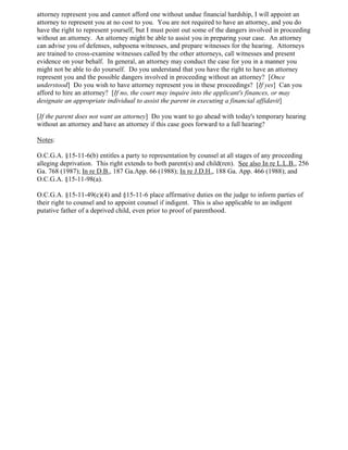 attorney represent you and cannot afford one without undue financial hardship, I will appoint an
attorney to represent you at no cost to you. You are not required to have an attorney, and you do
have the right to represent yourself, but I must point out some of the dangers involved in proceeding
without an attorney. An attorney might be able to assist you in preparing your case. An attorney
can advise you of defenses, subpoena witnesses, and prepare witnesses for the hearing. Attorneys
are trained to cross-examine witnesses called by the other attorneys, call witnesses and present
evidence on your behalf. In general, an attorney may conduct the case for you in a manner you
might not be able to do yourself. Do you understand that you have the right to have an attorney
represent you and the possible dangers involved in proceeding without an attorney? [Once
understood] Do you wish to have attorney represent you in these proceedings? [If yes] Can you
afford to hire an attorney? [If no, the court may inquire into the applicant's finances, or may
designate an appropriate individual to assist the parent in executing a financial affidavit]
[If the parent does not want an attorney] Do you want to go ahead with today's temporary hearing
without an attorney and have an attorney if this case goes forward to a full hearing?
Notes:
O.C.G.A. §15-11-6(b) entitles a party to representation by counsel at all stages of any proceeding
alleging deprivation. This right extends to both parent(s) and child(ren). See also In re L.L.B., 256
Ga. 768 (1987); In re D.B., 187 Ga.App. 66 (1988); In re J.D.H., 188 Ga. App. 466 (1988); and
O.C.G.A. §15-11-98(a).
O.C.G.A. §15-11-49(c)(4) and §15-11-6 place affirmative duties on the judge to inform parties of
their right to counsel and to appoint counsel if indigent. This is also applicable to an indigent
putative father of a deprived child, even prior to proof of parenthood.
 