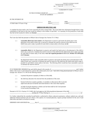 _____________ COUNTY JUVENILE COURT
FILED IN THE CLERK'S OFFICE
ON ____ DAY OF _______________, 20___ .
CLERK/DEPUTY CLERK
IN THE JUVENILE COURT OF ______________ COUNTY
STATE OF GEORGIA
IN THE INTEREST OF:
SEX: DOB:
A Child Under 18 Years of Age FILE:# CASE #
ORDER FOR SHELTER CARE
A complaint has been made to the Court concerning the above-named child. The Court finds from information brought before it that
continuation in the home at this time would be contrary to the welfare of said child. It is necessary for the protection of said child
that that he/she be placed in shelter care because ___________________________________________________________________
___________________________________________________________________________________________________________
The Court also finds that pursuant to Official Code of Georgia Ann. Section 15-11-58(a):
( ) reasonable efforts have been made by the Department to preserve and reunify the family prior to the
placement of the child in foster care, to prevent or eliminate the need for removal of the child from the
child's home and to make it possible for said child to remain safely in the home, to wit:
( ) reasonable efforts by the Department to preserve and reunify the family prior to the placement of the child in
foster care, to prevent or eliminate the need for removal of the child from the child's home and to make it possible
for said child to remain safely in the home were not required pursuant to O.C.G.A. Section 15-11-58 (a)(4)
(A-C) because:
( ) the Department failed to make reasonable efforts to preserve and reunify the family prior to the placement of the
child in foster care, to prevent or eliminate the need for removal of the child from the child's home and to make it
possible for said child to remain safely in the home. The following efforts would have been reasonable to prevent
or eliminate the need for removal: _______________________________________________________________
___________________________________________________________________________________________
IT IS THEREFORE ORDERED that said child be placed in the custody of until further
Order of the Court or until released by a person duly authorized by the Court. Said child is being placed pursuant to Official Code of
Georgia Ann. Section 15-11-46 for the following reasons:
( ) to protect the person or property of others or of the child;
( ) the child may abscond or be removed from the jurisdiction of the court;
( ) because he/she has no parent, guardian, or custodian or other person able to provide
supervision and care for him/her and return him/her to the Court when required;
( ) an Order for his/her detention or shelter care has been made by the Court pursuant
to the Juvenile Proceedings Code.
Pursuant to O.C.G.A. Section 15-11-48(f), the Court approves the following physical placement of the child: ___________________
________________________________ pending the 72 Hour Hearing on __________________________ at ____________, ___.m.
It is further ordered that the custodian be and hereby is authorized to obtain a physical examination, ordinary medical care, and such
additional medical treatment and care which, in the opinion of a licensed physician, requires prompt treatment for the care of said
child while said child is in his/her/its custody.
ORDERED AND ADJUDGED this _______ day of __________________________, 20____.
JUDGE/ASSOCIATE JUDGE
_________________ County Juvenile Court
 