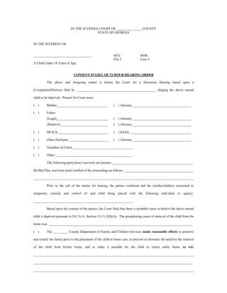 IN THE JUVENILE COURT OF _______________ COUNTY
STATE OF GEORGIA
IN THE INTEREST OF:
___________________________________ SEX: DOB:
File # Case #
A Child Under 18 Years of Age
CONSENT IN LIEU OF 72 HOUR HEARING ORDER
The above and foregoing matter is before the Court for a Detention Hearing based upon a
(Complaint)(Petition) filed by _______________________________________________ alleging the above named
child to be deprived. Present for Court were:
( ) Mother ______________________________ ( ) Attorney ___________________________________
( ) Father
(Legal)_______________________________ ( ) Attorney ___________________________________
(Putative) ____________________________ ( ) Attorney ___________________________________
( ) DFACS ______________________________ ( ) SAAG ____________________________________
( ) Other Petitioner ________________________ ( ) Attorney ___________________________________
( ) Guardian ad Litem ____________________________________
( ) Other ______________________________________________
The following part(y)(ies) was/were not present: ________________________________________________
He/She/They was/were (not) notified of the proceedings as follows: _________________________________________
________________________________________________________________________________________________
Prior to the call of the matter for hearing, the parties conferred and the (mother)(father) consented to
temporary custody and control of said child being placed with the following individual or agency:
___________________________________________________________.
Based upon the consent of the parties, the Court finds that there is probable cause to believe the above named
child is deprived pursuant to O.C.G.A. Section 15-11-2(8)(A). The precipitating cause of removal of the child from the
home was: ______________________________________________________________________________________
( ) The _________ County Department of Family and Children Services made reasonable efforts to preserve
and reunify the family prior to the placement of the child in foster care, to prevent or eliminate the need for the removal
of the child from his/her home, and to make it possible for the child to return safely home, to wit:
________________________________________________________________________________________________
_______________________________________________________________________________________________
________________________________________________________________________________________________
 