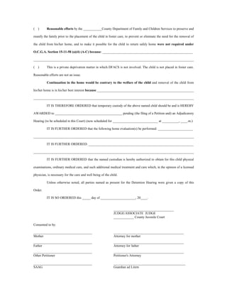 ( ) Reasonable efforts by the ___________County Department of Family and Children Services to preserve and
reunify the family prior to the placement of the child in foster care, to prevent or eliminate the need for the removal of
the child from his/her home, and to make it possible for the child to return safely home were not required under
O.C.G.A. Section 15-11-58 (a)(4) (A-C) because: ______________________________________________________
________________________________________________________________________________________________
( ) This is a private deprivation matter in which DFACS is not involved. The child is not placed in foster care.
Reasonable efforts are not an issue.
Continuation in the home would be contrary to the welfare of the child and removal of the child from
his/her home is in his/her best interest because __________________________________________________________
________________________________________________________________________________________________
IT IS THEREFORE ORDERED that temporary custody of the above named child should be and is HEREBY
AWARDED to ________________________________________ pending (the filing of a Petition and) an Adjudicatory
Hearing (to be scheduled in this Court) (now scheduled for ___________________________ at __________, ____.m.)
IT IS FURTHER ORDERED that the following home evaluation(s) be performed: _____________________
________________________________________________________________________________________________
IT IS FURTHER ORDERED: _______________________________________________________________
________________________________________________________________________________________________
IT IS FURTHER ORDERED that the named custodian is hereby authorized to obtain for this child physical
examinations, ordinary medical care, and such additional medical treatment and care which, in the opinion of a licensed
physician, is necessary for the care and well being of the child.
Unless otherwise noted, all parties named as present for the Detention Hearing were given a copy of this
Order.
IT IS SO ORDERED this _____ day of _____________________, 20____.
____________________________________
JUDGE/ASSOCIATE JUDGE
____________ County Juvenile Court
Consented to by:
___________________________________ __________________________________________
Mother Attorney for mother
___________________________________ __________________________________________
Father Attorney for father
___________________________________ __________________________________________
Other Petitioner Petitioner's Attorney
___________________________________ ___________________________________________
SAAG Guardian ad Litem
 