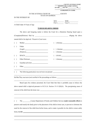 ___________ COUNTY JUVENILE COURT
FILED IN THE CLERK'S OFFICE
ON THE ____ DAY OF _____________, 20____.
_________________________________________
CLERK/DEPUTY CLERK
IN THE JUVENILE COURT OF ____________ COUNTY
STATE OF GEORGIA
IN THE INTEREST OF:
_______________________________________ SEX: ________ DOB:____________
File #________ Case #___________
A Child Under 18 Years of Age
72 HOUR HEARING ORDER
The above and foregoing matter is before the Court for a Detention Hearing based upon a
(Complaint)(Petition) filed by __________________________________________ alleging the above
named child to be deprived. Present in Court were:
( ) Mother ( ) Attorney
( ) Father
(Legal) ( ) Attorney
(Putative) ( ) Attorney
( ) DFACS ( ) SAAG
( ) Other Petitioner ( ) Attorney
( ) Guardian ad Litem
( ) Other
( ) The following part(y)(ies) was not/were not present:
He/She/They was/were (not) notified of the proceedings as follows:
Based upon the evidence presented, the Court finds that there is probable cause to believe the
above named child is deprived pursuant to O.C.G.A. Section 15-11-2(8)(A). The precipitating cause of
removal of the child from the home was:
( ) The __________County Department of Family and Children Services made reasonable efforts to
preserve and reunify the family prior to the placement of the child in foster care, to prevent or eliminate the
need for the removal of the child from his/her home, and to make it possible for the child to return safely
home, to wit:
 