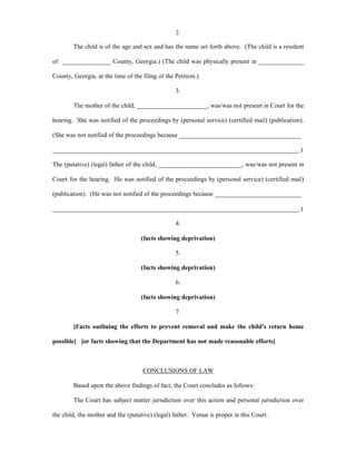 2.
The child is of the age and sex and has the name set forth above. (The child is a resident
of _______________ County, Georgia.) (The child was physically present in ______________
County, Georgia, at the time of the filing of the Petition.)
3.
The mother of the child, ______________________, was/was not present in Court for the
hearing. She was notified of the proceedings by (personal service) (certified mail) (publication).
(She was not notified of the proceedings because ______________________________________
_____________________________________________________________________________.)
The (putative) (legal) father of the child, __________________________, was/was not present in
Court for the hearing. He was notified of the proceedings by (personal service) (certified mail)
(publication). (He was not notified of the proceedings because ___________________________
_____________________________________________________________________________.)
4.
(facts showing deprivation)
5.
(facts showing deprivation)
6.
(facts showing deprivation)
7.
[Facts outlining the efforts to prevent removal and make the child's return home
possible] [or facts showing that the Department has not made reasonable efforts]
CONCLUSIONS OF LAW
Based upon the above findings of fact, the Court concludes as follows:
The Court has subject matter jurisdiction over this action and personal jurisdiction over
the child, the mother and the (putative) (legal) father. Venue is proper in this Court.
 