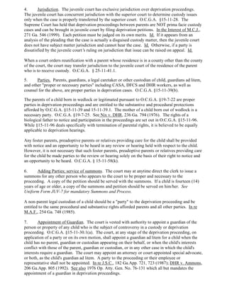 4. Jurisdiction. The juvenile court has exclusive jurisdiction over deprivation proceedings.
The juvenile court has concurrent jurisdiction with the superior court to determine custody issues
only when the case is properly transferred by the superior court. O.C.G.A. §15-11-28. The
Supreme Court has held that deprivation proceedings between parents are NOT prima facie custody
cases and can be brought in juvenile court by filing deprivation petitions. In the Interest of M.C.J.,
271 Ga. 546 (1999). Each petition must be judged on its own merits. Id. If it appears from an
analysis of the pleading that the case is actually a disguised custody matter, then the juvenile court
does not have subject matter jurisdiction and cannot hear the case. Id. Otherwise, if a party is
dissatisfied by the juvenile court’s ruling on jurisdiction that issue can be raised on appeal. Id.
When a court orders reunification with a parent whose residence is in a county other than the county
of the court, the court may transfer jurisdiction to the juvenile court of the residence of the parent
who is to receive custody. O.C.G.A. § 25-11-41.1.
5. Parties. Parents, guardians, a legal caretaker or other custodian of child, guardians ad litem,
and other "proper or necessary parties" including CASA, DFCS and DHR workers, as well as
counsel for the above, are proper parties in deprivation cases. O.C.G.A. §15-11-39(b).
The parents of a child born in wedlock or legitimated pursuant to O.C.G.A. §19-7-22 are proper
parties in deprivation proceedings and are entitled to the substantive and procedural protections
afforded by O.C.G.A. §15-11-39 and 15-11-39.1. The mother of a child born out of wedlock is a
necessary party. O.C.G.A. §19-7-25. See Nix v. DHR, 236 Ga. 794 (1976). The rights of a
biological father to notice and participation in the proceedings are set out in O.C.G.A. §15-11-96.
While §15-11-96 deals specifically with termination of parental rights, it is believed to be equally
applicable to deprivation hearings.
Any foster parents, preadoptive parents or relatives providing care for the child shall be provided
with notice and an opportunity to be heard in any review or hearing held with respect to the child.
However, it is not necessary that such foster parents, preadoptive parents or relatives providing care
for the child be made parties to the review or hearing solely on the basis of their right to notice and
an opportunity to be heard. O.C.G.A. § 15-11-58(k).
6. Adding Parties; service of summons. The court may at anytime direct the clerk to issue a
summons for any other person who appears to the court to be proper and necessary to the
proceeding. A copy of the petition should be served with the summons. If a child is fourteen (14)
years of age or older, a copy of the summons and petition should be served on him/her. See
Uniform Form JUV-7 for mandatory Summons and Process.
A non-parent legal custodian of a child should be a "party" to the deprivation proceeding and be
entitled to the same procedural and substantive rights afforded parents and all other parties. In re
M.A.F., 254 Ga. 748 (1985).
7. Appointment of Guardian. The court is vested with authority to appoint a guardian of the
person or property of any child who is the subject of controversy in a custody or deprivation
proceeding. O.C.G.A. §15-11-30.1(a). The court, at any stage of the deprivation proceeding, on
application of a party or on its own motion, shall appoint a guardian ad litem for a child when the
child has no parent, guardian or custodian appearing on their behalf, or when the child's interests
conflict with those of the parent, guardian or custodian, or in any other case in which the child's
interests require a guardian. The court may appoint an attorney or court appointed special advocate,
or both, as the child's guardian ad litem. A party to the proceeding or their employee or
representative shall not be appointed. In re J.S.C., 182 Ga.App. 721, 723 (1987); DHR v. Ammons,
206 Ga.App. 805 (1992). See also 1976 Op. Atty. Gen. No. 76-131 which all but mandates the
appointment of a guardian in deprivation proceedings.
 