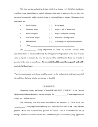 This child is a deprived child as defined in O.C.G.A. Section 15-11-2(8)(A) in that he/she
is without proper parental care or control, subsistence, education as required by law, or other care
or control necessary for his/her physical, mental or emotional health or morals. The causes of the
deprivation are:
( ) Physical abuse ( ) Sexual abuse
( ) Emotional abuse ( ) Neglect/Lack of Supervision
( ) Medical Neglect ( ) Neglect/Inadequate Housing
( ) Educational Neglect ( ) Substance Abuse by Parent
( ) Abandonment ( ) Mental/Physical Impairment of Parent
( ) Other __________________________________________________
The _____________ County Department of Family and Children Services made
reasonable efforts to preserve and reunify the family prior to the placement of the child in foster
care, to prevent or eliminate the need for removal of the child from the home and to make it
possible for the child to return home. The reason(s) the child cannot be adequately and safely
protected at home is/are _________________________________________________________
_____________________________________________________________________________.
Therefore, continuation in the home would be contrary to the welfare of the child and removal of
the child from the home is in the best interest of the child.
DISPOSITION
Temporary custody and control of this child is HEREBY AWARDED to the Georgia
Department of Human Resources through its agent the ______________ County Department of
Family and Children Services.
The Permanency Plan is to reunite this child with the parent(s). ACCORDINGLY, the
____________ County Department of Family and Children Services is HEREBY DIRECTED to
prepare a Case Plan for reunification pursuant to Section 15-11-58 of the Official Code of
Georgia Annotated which shall become the Court Ordered plan of care unless a party appeals the
 