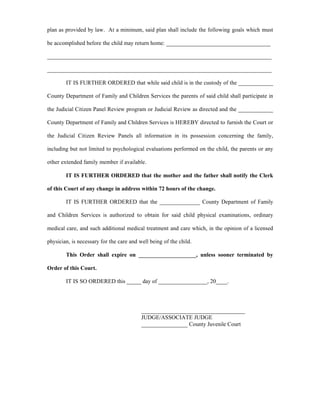 plan as provided by law. At a minimum, said plan shall include the following goals which must
be accomplished before the child may return home: ____________________________________
______________________________________________________________________________
______________________________________________________________________________
IT IS FURTHER ORDERED that while said child is in the custody of the ____________
County Department of Family and Children Services the parents of said child shall participate in
the Judicial Citizen Panel Review program or Judicial Review as directed and the ____________
County Department of Family and Children Services is HEREBY directed to furnish the Court or
the Judicial Citizen Review Panels all information in its possession concerning the family,
including but not limited to psychological evaluations performed on the child, the parents or any
other extended family member if available.
IT IS FURTHER ORDERED that the mother and the father shall notify the Clerk
of this Court of any change in address within 72 hours of the change.
IT IS FURTHER ORDERED that the ______________ County Department of Family
and Children Services is authorized to obtain for said child physical examinations, ordinary
medical care, and such additional medical treatment and care which, in the opinion of a licensed
physician, is necessary for the care and well being of the child.
This Order shall expire on ____________________, unless sooner terminated by
Order of this Court.
IT IS SO ORDERED this _____ day of _________________, 20____.
____________________________________
JUDGE/ASSOCIATE JUDGE
________________ County Juvenile Court
 