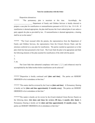 Notes for consideration with this Order
Disposition alternatives:
****** "The permanency plan is uncertain at this time. Accordingly, the
_____________________ Department of Family and Children Services is hereby directed to
prepare a case plan for reunification or nonreunification pursuant to O.C.G.A. Sec. 15-11-58. If
reunification is deemed appropriate, the plan shall become the Court ordered plan of care unless a
party appeals the plan as provided by law. If nonreunification is deemed appropriate, a hearing
shall be set on the matter."
****** "The Court recessed while the parents, the representatives from the Department of
Family and Children Services, the representative from the Citizen's Review Panel, and the
attorneys conferred on a case plan for reunification. The parties reached an agreement as to that
plan which has been presented to the Court. The Court finds the plan to be appropriate and finds
the following elements of the plan essential for reunification of the child with the parent:
1.
2.
3. etc.
The Court finds that substantial compliance with items 1, 2, 3, and (whatever) must be
accomplished by the father/mother before reunification can be achieved."
****** "Disposition is hereby continued until [date and time]. The parties are HEREBY
ORDERED to be in attendance at that time."
****** "This matter shall be reviewed by the Court on [date and time]. A Permanency Hearing
is hereby set for [date and time approximately 11 months away]. The parties are HEREBY
ORDERED to be in attendance at that time."
******"This matter is hereby set for review by the (Court) (Judicial Citizen Review Panels) on
the following dates: [Set dates and times for reviews (90 days, 6 months after that)] A
Permanency Hearing is hereby set for [date and time approximately 11 months away]. The
parties are HEREBY ORDERED to be in attendance at that time."
 
